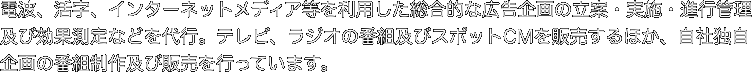 電波、活字、インターネットメディア等を利用した総合的な広告企画の立案・実施・進行管理及び効果測定などを代行。テレビ、ラジオの番組及びスポットCMを販売するほか、自社独自企画の番組制作及び販売を行っています。