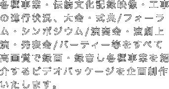各種事業・伝統文化記録映像・工事の進行状況、大会・式典/フォーラム・シンポジウム/演奏会・演劇上演・発表会/パーティー等をすべて高画質で録画・録音し各種事業を紹介するビデオパッケージを企画制作いたします。