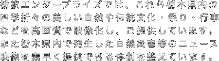 栃放エンタープライズでは、これら栃木県内の四季折々の美しい自然や伝統文化・祭り・行事などを高画質で映像化し、ご提供しています。また栃木県内で発生した自然災害等のニュース映像を素早く提供できる体制を整えています。