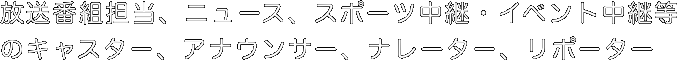 放送番組担当、ニュース、スポーツ中継・イベント中継等のキャスター、アナウンサー、ナレーター、リポーター