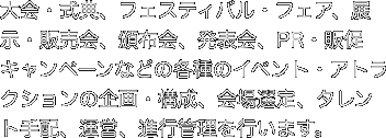 大会・式典、フェスティバル・フェア、展示・販売会、頒布会、発表会、PR・販促キャンペーンなどの各種のイベント・アトラクションの企画・構成、会場選定、タレント手配、運営、進行管理を行います。